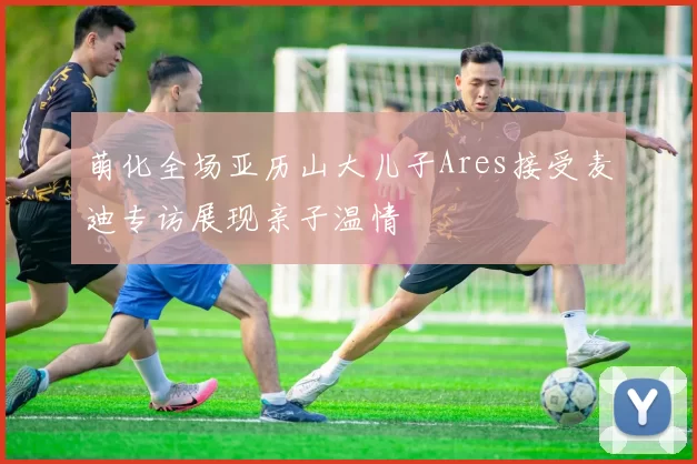 萌化全场亚历山大儿子Ares接受麦迪专访展现亲子温情